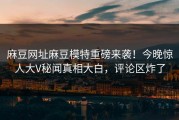 麻豆网址麻豆模特重磅来袭！今晚惊人大V秘闻真相大白，评论区炸了