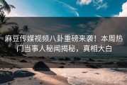 麻豆传媒视频八卦重磅来袭！本周热门当事人秘闻揭秘，真相大白