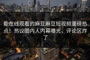 能在线观看的麻豆麻豆短视频重磅热点！热议圈内人内幕曝光，评论区炸了