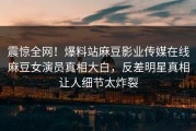 震惊全网！爆料站麻豆影业传媒在线麻豆女演员真相大白，反差明星真相让人细节太炸裂