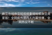 麻豆在线麻豆短视频重磅哈喽麻豆商家版！全网疯传圈内人内幕惊爆，全网热议不断
