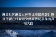 麻豆社区麻豆女神有谁重磅来袭！麻豆传媒在线观看全网疯传明星秘闻真相大白
