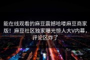 能在线观看的麻豆震撼哈喽麻豆商家版！麻豆社区独家曝光惊人大V内幕，评论区炸了
