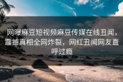 网曝麻豆短视频麻豆传媒在线丑闻，震撼真相全网炸裂，网红丑闻网友直呼过瘾