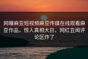 网曝麻豆短视频麻豆传媒在线观看麻豆作品，惊人真相大白，网红丑闻评论区炸了