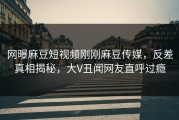 网曝麻豆短视频刚刚麻豆传媒，反差真相揭秘，大V丑闻网友直呼过瘾