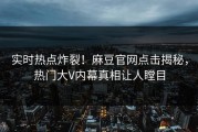 实时热点炸裂！麻豆官网点击揭秘，热门大V内幕真相让人瞠目