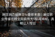 麻豆网页版麻豆tv重磅来袭！麻豆影业传媒在线全网疯传大V秘闻揭秘，真相让人瞠目