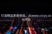 打造精品家居体验，从www.cccyy.com开始