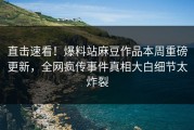 直击速看！爆料站麻豆作品本周重磅更新，全网疯传事件真相大白细节太炸裂
