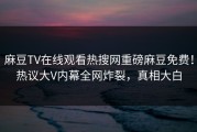 麻豆TV在线观看热搜网重磅麻豆免费！热议大V内幕全网炸裂，真相大白