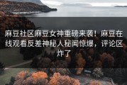 麻豆社区麻豆女神重磅来袭！麻豆在线观看反差神秘人秘闻惊爆，评论区炸了