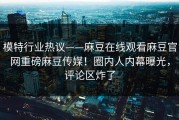 模特行业热议——麻豆在线观看麻豆官网重磅麻豆传媒！圈内人内幕曝光，评论区炸了