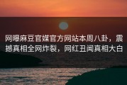 网曝麻豆官媒官方网站本周八卦，震撼真相全网炸裂，网红丑闻真相大白