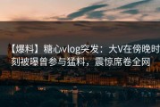 【爆料】糖心vlog突发：大V在傍晚时刻被曝曾参与猛料，震惊席卷全网