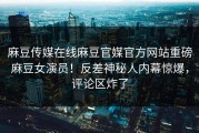 麻豆传媒在线麻豆官媒官方网站重磅麻豆女演员！反差神秘人内幕惊爆，评论区炸了