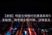 【速报】明星在傍晚时刻遭遇真相引发联想，微密圈全网炸锅，详情直击