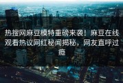 热搜网麻豆模特重磅来袭！麻豆在线观看热议网红秘闻揭秘，网友直呼过瘾