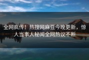 全网疯传！热搜网麻豆今晚更新，惊人当事人秘闻全网热议不断