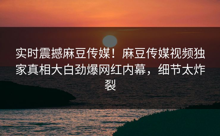 实时震撼麻豆传媒！麻豆传媒视频独家真相大白劲爆网红内幕，细节太炸裂