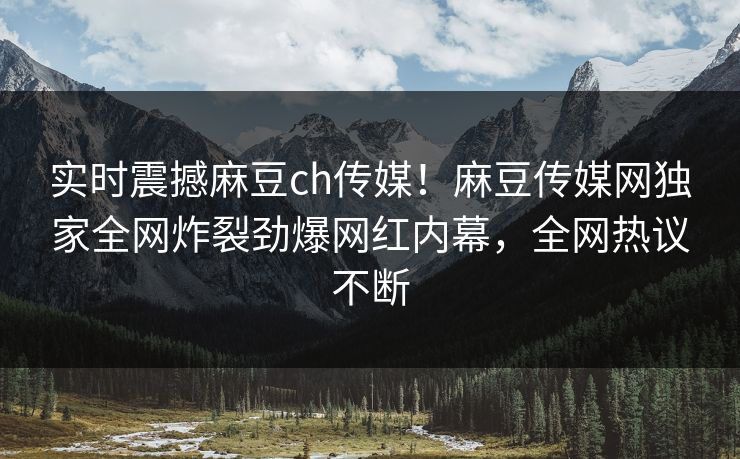 实时震撼麻豆ch传媒！麻豆传媒网独家全网炸裂劲爆网红内幕，全网热议不断