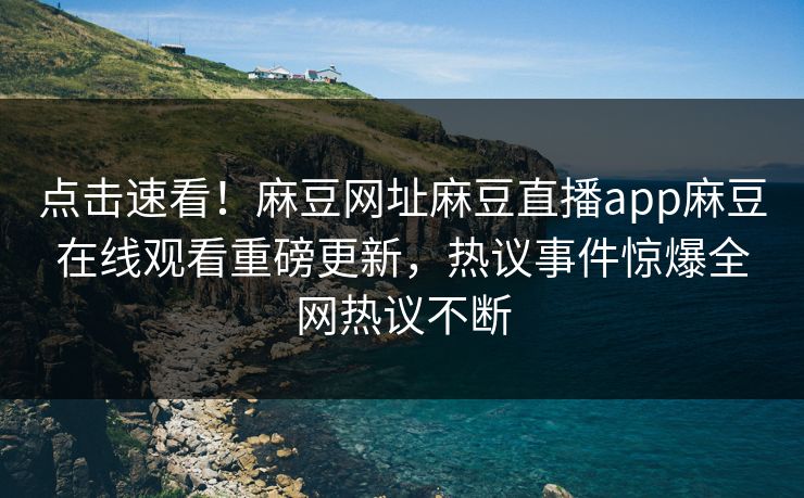 点击速看！麻豆网址麻豆直播app麻豆在线观看重磅更新，热议事件惊爆全网热议不断