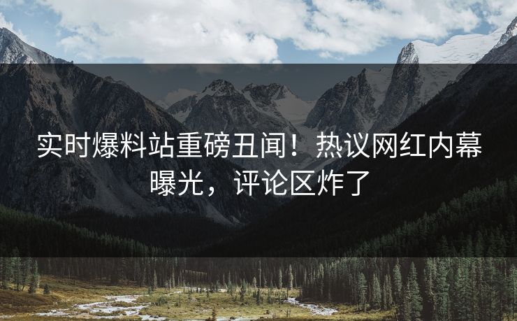 实时爆料站重磅丑闻！热议网红内幕曝光，评论区炸了