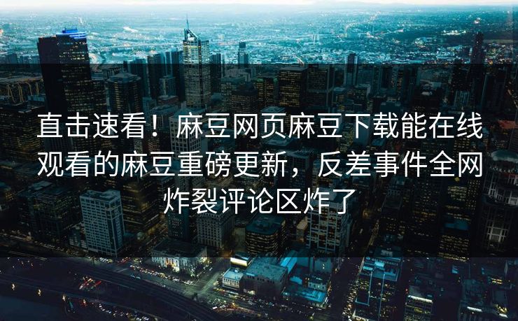直击速看！麻豆网页麻豆下载能在线观看的麻豆重磅更新，反差事件全网炸裂评论区炸了