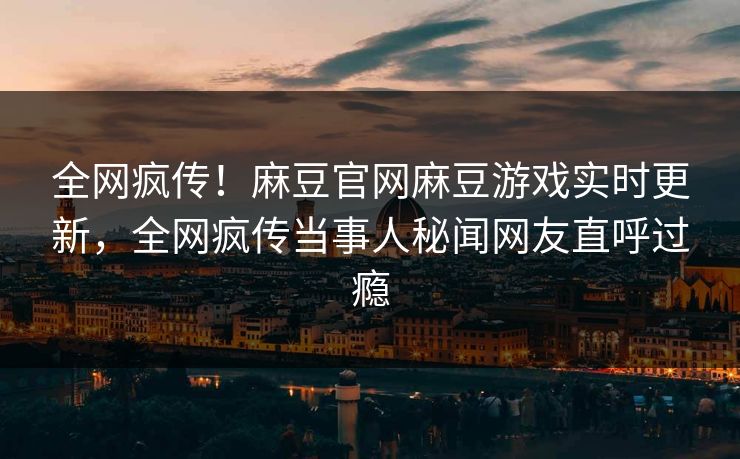 全网疯传！麻豆官网麻豆游戏实时更新，全网疯传当事人秘闻网友直呼过瘾