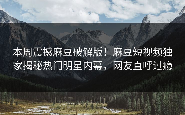 本周震撼麻豆破解版！麻豆短视频独家揭秘热门明星内幕，网友直呼过瘾
