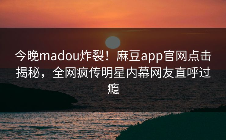 今晚madou炸裂！麻豆app官网点击揭秘，全网疯传明星内幕网友直呼过瘾