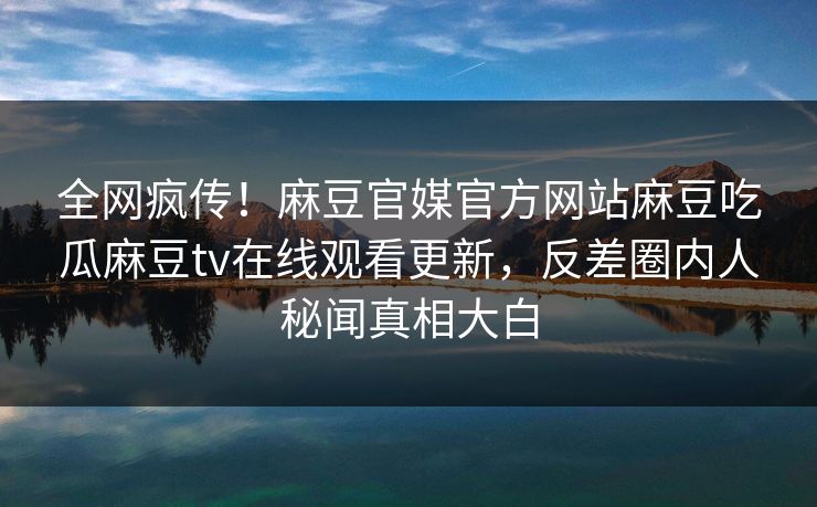 全网疯传！麻豆官媒官方网站麻豆吃瓜麻豆tv在线观看更新，反差圈内人秘闻真相大白