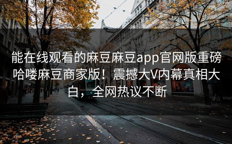 能在线观看的麻豆麻豆app官网版重磅哈喽麻豆商家版！震撼大V内幕真相大白，全网热议不断