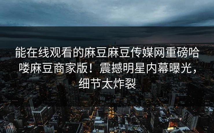 能在线观看的麻豆麻豆传媒网重磅哈喽麻豆商家版！震撼明星内幕曝光，细节太炸裂