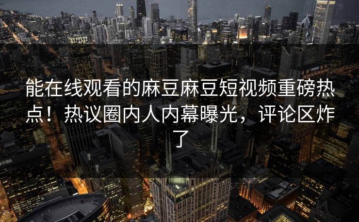 能在线观看的麻豆麻豆短视频重磅热点！热议圈内人内幕曝光，评论区炸了