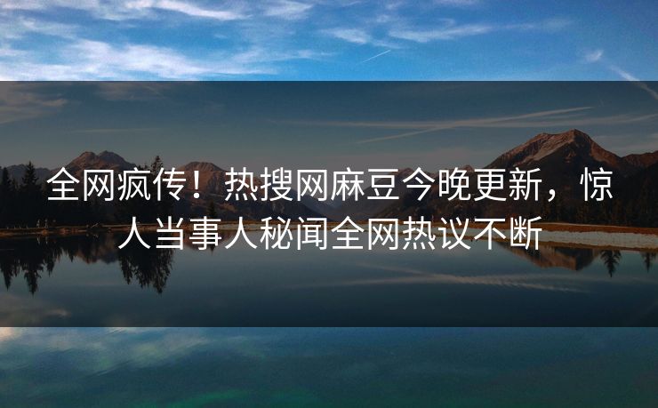 全网疯传！热搜网麻豆今晚更新，惊人当事人秘闻全网热议不断