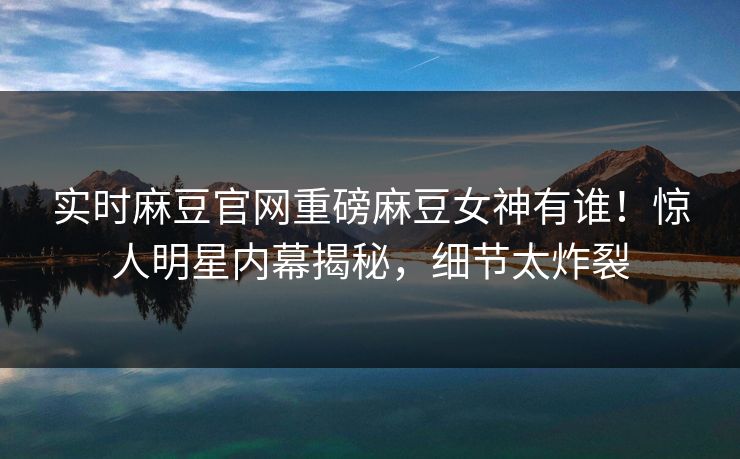 实时麻豆官网重磅麻豆女神有谁！惊人明星内幕揭秘，细节太炸裂