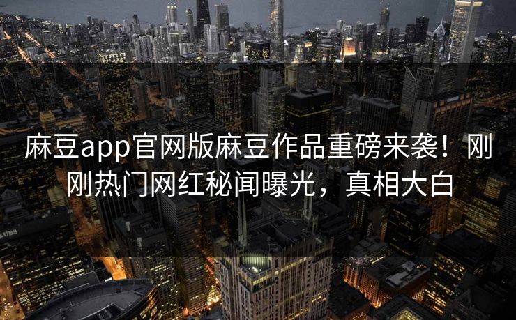麻豆app官网版麻豆作品重磅来袭！刚刚热门网红秘闻曝光，真相大白