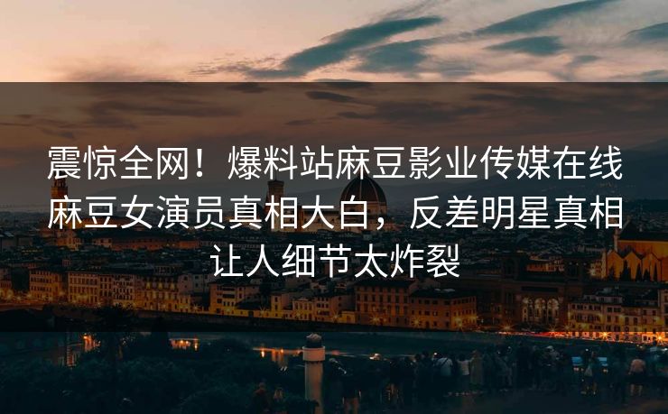 震惊全网！爆料站麻豆影业传媒在线麻豆女演员真相大白，反差明星真相让人细节太炸裂