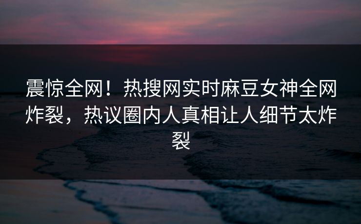 震惊全网！热搜网实时麻豆女神全网炸裂，热议圈内人真相让人细节太炸裂