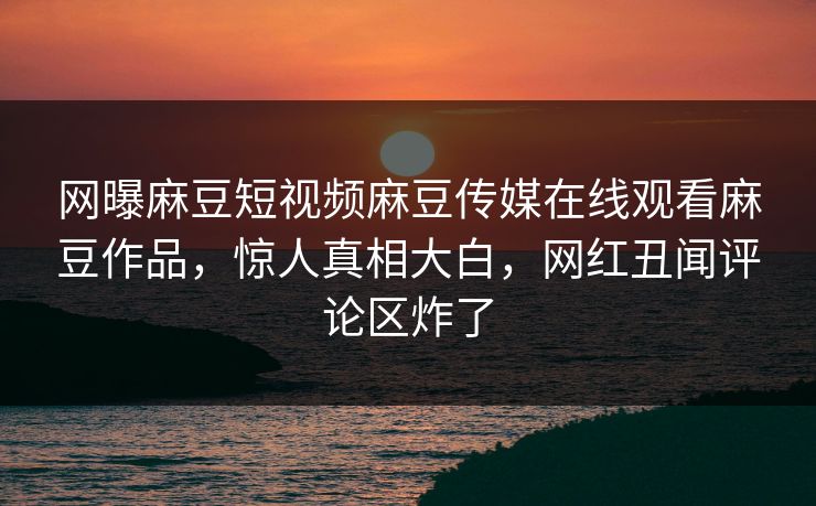 网曝麻豆短视频麻豆传媒在线观看麻豆作品，惊人真相大白，网红丑闻评论区炸了