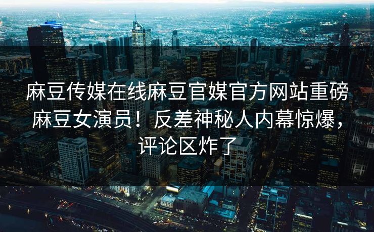 麻豆传媒在线麻豆官媒官方网站重磅麻豆女演员！反差神秘人内幕惊爆，评论区炸了