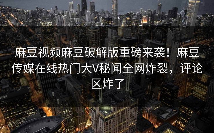 麻豆视频麻豆破解版重磅来袭！麻豆传媒在线热门大V秘闻全网炸裂，评论区炸了