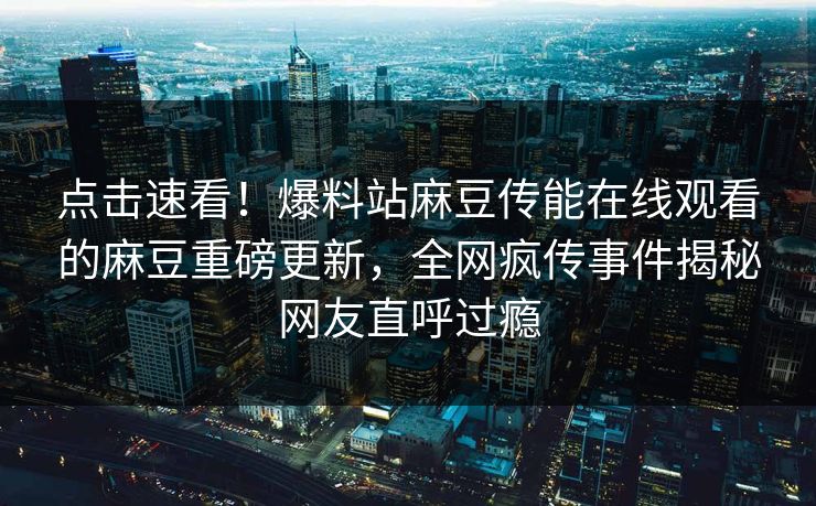 点击速看！爆料站麻豆传能在线观看的麻豆重磅更新，全网疯传事件揭秘网友直呼过瘾