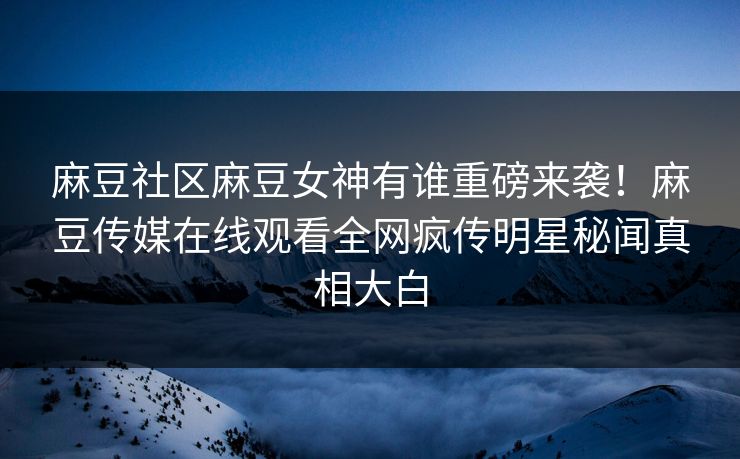麻豆社区麻豆女神有谁重磅来袭！麻豆传媒在线观看全网疯传明星秘闻真相大白