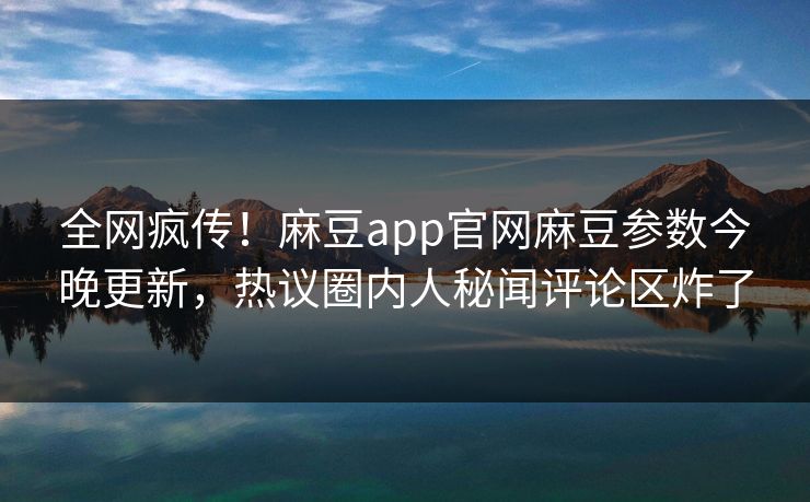 全网疯传！麻豆app官网麻豆参数今晚更新，热议圈内人秘闻评论区炸了