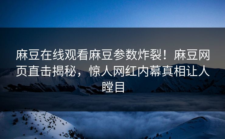 麻豆在线观看麻豆参数炸裂！麻豆网页直击揭秘，惊人网红内幕真相让人瞠目