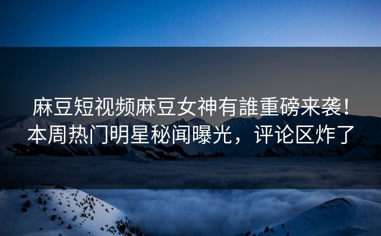 麻豆短视频麻豆女神有誰重磅来袭！本周热门明星秘闻曝光，评论区炸了