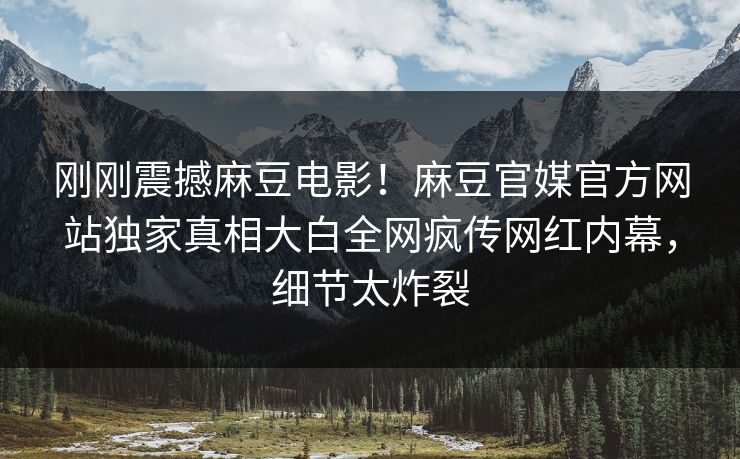 刚刚震撼麻豆电影！麻豆官媒官方网站独家真相大白全网疯传网红内幕，细节太炸裂