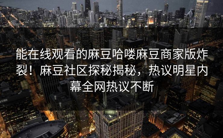 能在线观看的麻豆哈喽麻豆商家版炸裂！麻豆社区探秘揭秘，热议明星内幕全网热议不断